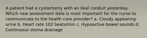 A patient had a cystectomy with an ileal conduit yesterday. Which new assessment data is most important for the nurse to communicate to the health care provider? a. Cloudy appearing urine b. Heart rate 102 beats/min c. Hypoactive bowel sounds d. Continuous stoma drainage