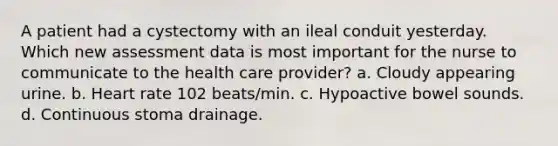 A patient had a cystectomy with an ileal conduit yesterday. Which new assessment data is most important for the nurse to communicate to the health care provider? a. Cloudy appearing urine. b. Heart rate 102 beats/min. c. Hypoactive bowel sounds. d. Continuous stoma drainage.