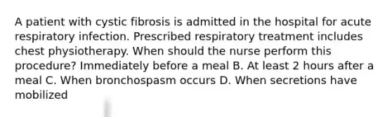 A patient with cystic fibrosis is admitted in the hospital for acute respiratory infection. Prescribed respiratory treatment includes chest physiotherapy. When should the nurse perform this procedure? Immediately before a meal B. At least 2 hours after a meal C. When bronchospasm occurs D. When secretions have mobilized