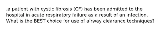 .a patient with cystic fibrosis (CF) has been admitted to the hospital in acute respiratory failure as a result of an infection. What is the BEST choice for use of airway clearance techniques?