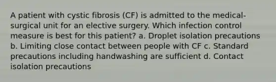 A patient with cystic fibrosis (CF) is admitted to the medical-surgical unit for an elective surgery. Which infection control measure is best for this patient? a. Droplet isolation precautions b. Limiting close contact between people with CF c. Standard precautions including handwashing are sufficient d. Contact isolation precautions