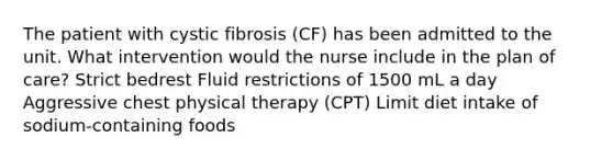 The patient with cystic fibrosis (CF) has been admitted to the unit. What intervention would the nurse include in the plan of care? Strict bedrest Fluid restrictions of 1500 mL a day Aggressive chest physical therapy (CPT) Limit diet intake of sodium-containing foods