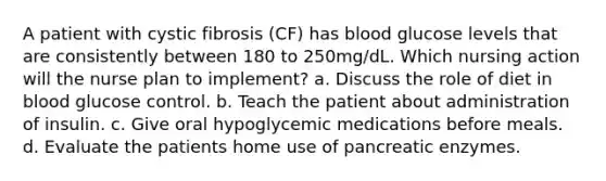 A patient with cystic fibrosis (CF) has blood glucose levels that are consistently between 180 to 250mg/dL. Which nursing action will the nurse plan to implement? a. Discuss the role of diet in blood glucose control. b. Teach the patient about administration of insulin. c. Give oral hypoglycemic medications before meals. d. Evaluate the patients home use of pancreatic enzymes.