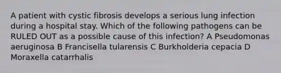 A patient with cystic fibrosis develops a serious lung infection during a hospital stay. Which of the following pathogens can be RULED OUT as a possible cause of this infection? A Pseudomonas aeruginosa B Francisella tularensis C Burkholderia cepacia D Moraxella catarrhalis