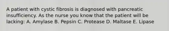 A patient with cystic fibrosis is diagnosed with pancreatic insufficiency. As the nurse you know that the patient will be lacking: A. Amylase B. Pepsin C. Protease D. Maltase E. Lipase