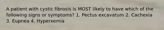 A patient with cystic fibrosis is MOST likely to have which of the following signs or symptoms? 1. Pectus excavatum 2. Cachexia 3. Eupnea 4. Hyperxemia