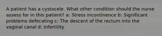 A patient has a cystocele. What other condition should the nurse assess for in this patient? a: Stress incontinence b: Significant problems defecating c: The descent of the rectum into the vaginal canal d: Infertility