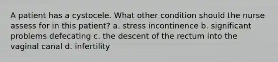 A patient has a cystocele. What other condition should the nurse assess for in this patient? a. stress incontinence b. significant problems defecating c. the descent of the rectum into the vaginal canal d. infertility