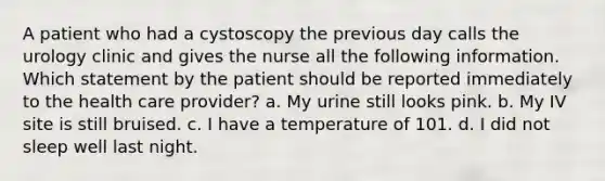 A patient who had a cystoscopy the previous day calls the urology clinic and gives the nurse all the following information. Which statement by the patient should be reported immediately to the health care provider? a. My urine still looks pink. b. My IV site is still bruised. c. I have a temperature of 101. d. I did not sleep well last night.