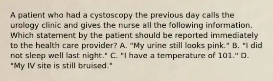 A patient who had a cystoscopy the previous day calls the urology clinic and gives the nurse all the following information. Which statement by the patient should be reported immediately to the health care provider? A. "My urine still looks pink." B. "I did not sleep well last night." C. "I have a temperature of 101." D. "My IV site is still bruised."