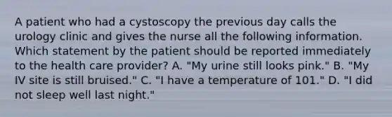 A patient who had a cystoscopy the previous day calls the urology clinic and gives the nurse all the following information. Which statement by the patient should be reported immediately to the health care provider? A. "My urine still looks pink." B. "My IV site is still bruised." C. "I have a temperature of 101." D. "I did not sleep well last night."