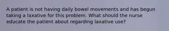 A patient is not having daily bowel movements and has begun taking a laxative for this problem. What should the nurse educate the patient about regarding laxative use?