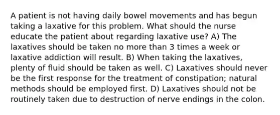 A patient is not having daily bowel movements and has begun taking a laxative for this problem. What should the nurse educate the patient about regarding laxative use? A) The laxatives should be taken no more than 3 times a week or laxative addiction will result. B) When taking the laxatives, plenty of fluid should be taken as well. C) Laxatives should never be the first response for the treatment of constipation; natural methods should be employed first. D) Laxatives should not be routinely taken due to destruction of nerve endings in the colon.