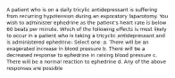 A patient who is on a daily tricylic antidepressant is suffering from recurring hypotension during an exporatory laparotomy. You wish to administer ephedrine as the patient's heart rate is below 60 beats per minute. Which of the following effects is most likely to occur in a patient who is taking a tricyclic antidepressant and is administered ephedrine: Select one: a. There will be an exagerated increase in blood pressure b. There will be a decreased response to ephedrine in raising blood pressure c. There will be a normal reaction to ephedrine d. Any of the above responses are possible