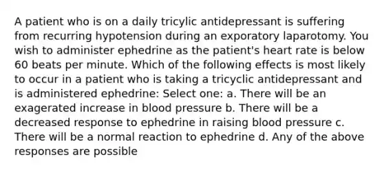 A patient who is on a daily tricylic antidepressant is suffering from recurring hypotension during an exporatory laparotomy. You wish to administer ephedrine as the patient's heart rate is below 60 beats per minute. Which of the following effects is most likely to occur in a patient who is taking a tricyclic antidepressant and is administered ephedrine: Select one: a. There will be an exagerated increase in blood pressure b. There will be a decreased response to ephedrine in raising blood pressure c. There will be a normal reaction to ephedrine d. Any of the above responses are possible