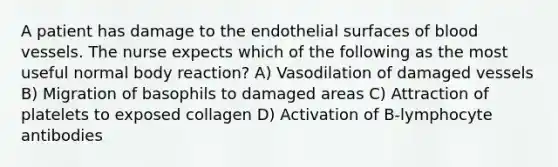 A patient has damage to the endothelial surfaces of blood vessels. The nurse expects which of the following as the most useful normal body reaction? A) Vasodilation of damaged vessels B) Migration of basophils to damaged areas C) Attraction of platelets to exposed collagen D) Activation of B-lymphocyte antibodies