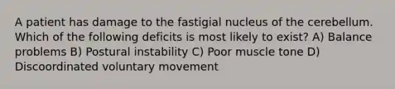 A patient has damage to the fastigial nucleus of the cerebellum. Which of the following deficits is most likely to exist? A) Balance problems B) Postural instability C) Poor muscle tone D) Discoordinated voluntary movement