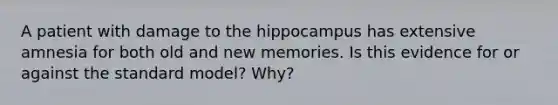 A patient with damage to the hippocampus has extensive amnesia for both old and new memories. Is this evidence for or against the standard model? Why?