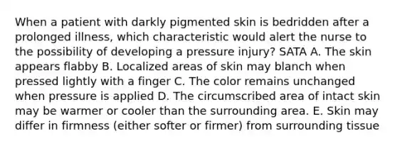 When a patient with darkly pigmented skin is bedridden after a prolonged illness, which characteristic would alert the nurse to the possibility of developing a pressure injury? SATA A. The skin appears flabby B. Localized areas of skin may blanch when pressed lightly with a finger C. The color remains unchanged when pressure is applied D. The circumscribed area of intact skin may be warmer or cooler than the surrounding area. E. Skin may differ in firmness (either softer or firmer) from surrounding tissue