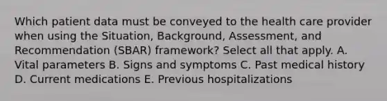 Which patient data must be conveyed to the health care provider when using the Situation, Background, Assessment, and Recommendation (SBAR) framework? Select all that apply. A. Vital parameters B. Signs and symptoms C. Past medical history D. Current medications E. Previous hospitalizations