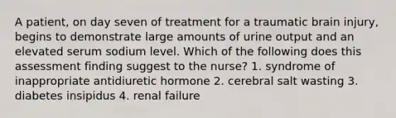 A patient, on day seven of treatment for a traumatic brain injury, begins to demonstrate large amounts of urine output and an elevated serum sodium level. Which of the following does this assessment finding suggest to the nurse? 1. syndrome of inappropriate antidiuretic hormone 2. cerebral salt wasting 3. diabetes insipidus 4. renal failure