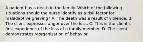 A patient has a death in the family. Which of the following situations should the nurse identify as a risk factor for maladaptive grieving? A. The death was a result of violence. B. The client expresses anger over the loss. C. This is the client's first experience of the loss of a family member. D. The client demonstrates reorganization of behavior.