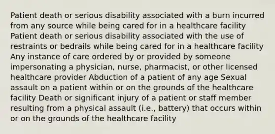 Patient death or serious disability associated with a burn incurred from any source while being cared for in a healthcare facility Patient death or serious disability associated with the use of restraints or bedrails while being cared for in a healthcare facility Any instance of care ordered by or provided by someone impersonating a physician, nurse, pharmacist, or other licensed healthcare provider Abduction of a patient of any age Sexual assault on a patient within or on the grounds of the healthcare facility Death or significant injury of a patient or staff member resulting from a physical assault (i.e., battery) that occurs within or on the grounds of the healthcare facility