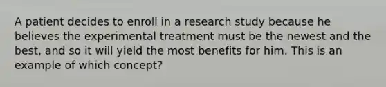 A patient decides to enroll in a research study because he believes the experimental treatment must be the newest and the best, and so it will yield the most benefits for him. This is an example of which concept?