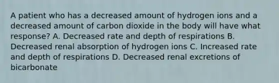 A patient who has a decreased amount of hydrogen ions and a decreased amount of carbon dioxide in the body will have what response? A. Decreased rate and depth of respirations B. Decreased renal absorption of hydrogen ions C. Increased rate and depth of respirations D. Decreased renal excretions of bicarbonate