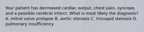 Your patient has decreased cardiac output, chest pain, syncope, and a possible cerebral infarct. What is most likely the diagnosis? A. mitral valve prolapse B. aortic stenosis C. tricuspid stenosis D. pulmonary insufficiency