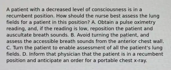 A patient with a decreased level of consciousness is in a recumbent position. How should the nurse best assess the lung fields for a patient in this position? A. Obtain a pulse oximetry reading, and, if the reading is low, reposition the patient and auscultate breath sounds. B. Avoid turning the patient, and assess the accessible breath sounds from the anterior chest wall. C. Turn the patient to enable assessment of all the patient's lung fields. D. Inform that physician that the patient is in a recumbent position and anticipate an order for a portable chest x-ray.