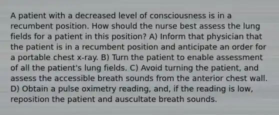 A patient with a decreased level of consciousness is in a recumbent position. How should the nurse best assess the lung fields for a patient in this position? A) Inform that physician that the patient is in a recumbent position and anticipate an order for a portable chest x-ray. B) Turn the patient to enable assessment of all the patient's lung fields. C) Avoid turning the patient, and assess the accessible breath sounds from the anterior chest wall. D) Obtain a pulse oximetry reading, and, if the reading is low, reposition the patient and auscultate breath sounds.