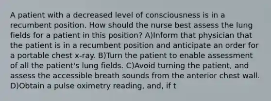 A patient with a decreased level of consciousness is in a recumbent position. How should the nurse best assess the lung fields for a patient in this position? A)Inform that physician that the patient is in a recumbent position and anticipate an order for a portable chest x-ray. B)Turn the patient to enable assessment of all the patient's lung fields. C)Avoid turning the patient, and assess the accessible breath sounds from the anterior chest wall. D)Obtain a pulse oximetry reading, and, if t