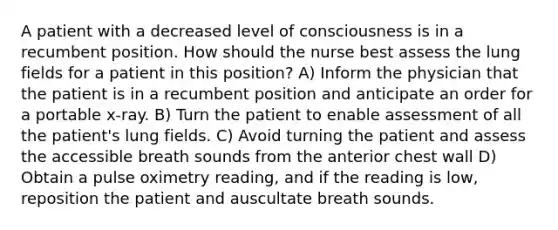 A patient with a decreased level of consciousness is in a recumbent position. How should the nurse best assess the lung fields for a patient in this position? A) Inform the physician that the patient is in a recumbent position and anticipate an order for a portable x-ray. B) Turn the patient to enable assessment of all the patient's lung fields. C) Avoid turning the patient and assess the accessible breath sounds from the anterior chest wall D) Obtain a pulse oximetry reading, and if the reading is low, reposition the patient and auscultate breath sounds.