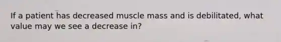 If a patient has decreased muscle mass and is debilitated, what value may we see a decrease in?