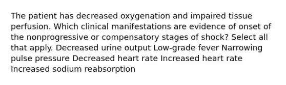 The patient has decreased oxygenation and impaired tissue perfusion. Which clinical manifestations are evidence of onset of the nonprogressive or compensatory stages of shock? Select all that apply. Decreased urine output Low-grade fever Narrowing pulse pressure Decreased heart rate Increased heart rate Increased sodium reabsorption