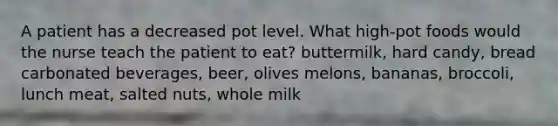 A patient has a decreased pot level. What high-pot foods would the nurse teach the patient to eat? buttermilk, hard candy, bread carbonated beverages, beer, olives melons, bananas, broccoli, lunch meat, salted nuts, whole milk