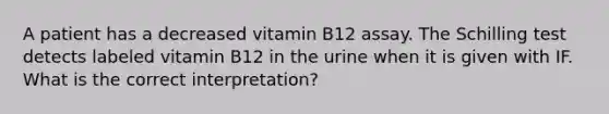 A patient has a decreased vitamin B12 assay. The Schilling test detects labeled vitamin B12 in the urine when it is given with IF. What is the correct interpretation?