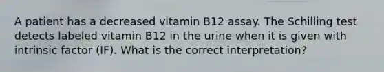 A patient has a decreased vitamin B12 assay. The Schilling test detects labeled vitamin B12 in the urine when it is given with intrinsic factor (IF). What is the correct interpretation?