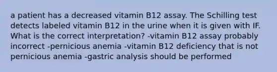 a patient has a decreased vitamin B12 assay. The Schilling test detects labeled vitamin B12 in the urine when it is given with IF. What is the correct interpretation? -vitamin B12 assay probably incorrect -pernicious anemia -vitamin B12 deficiency that is not pernicious anemia -gastric analysis should be performed