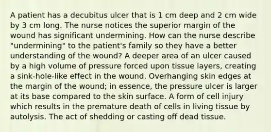 A patient has a decubitus ulcer that is 1 cm deep and 2 cm wide by 3 cm long. The nurse notices the superior margin of the wound has significant undermining. How can the nurse describe "undermining" to the patient's family so they have a better understanding of the wound? A deeper area of an ulcer caused by a high volume of pressure forced upon tissue layers, creating a sink-hole-like effect in the wound. Overhanging skin edges at the margin of the wound; in essence, the pressure ulcer is larger at its base compared to the skin surface. A form of cell injury which results in the premature death of cells in living tissue by autolysis. The act of shedding or casting off dead tissue.