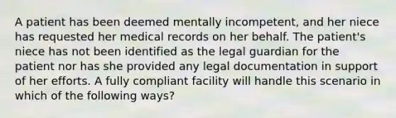 A patient has been deemed mentally incompetent, and her niece has requested her medical records on her behalf. The patient's niece has not been identified as the legal guardian for the patient nor has she provided any legal documentation in support of her efforts. A fully compliant facility will handle this scenario in which of the following ways?