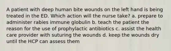 A patient with deep human bite wounds on the left hand is being treated in the ED. Which action will the nurse take? a. prepare to administer rabies immune globulin b. teach the patient the reason for the use of prophylactic antibiotics c. assist the health care provider with suturing the wounds d. keep the wounds dry until the HCP can assess them