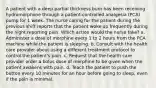 A patient with a deep partial thickness burn has been receiving hydromorphone through a patient-controlled analgesia (PCA) pump for 1 week. The nurse caring for the patient during the previous shift reports that the patient woke up frequently during the night reporting pain. Which action would the nurse take? a. Administer a dose of morphine every 1 to 2 hours from the PCA machine while the patient is sleeping. b. Consult with the health care provider about using a different treatment protocol to control the patient's pain. c. Request that the health care provider order a bolus dose of morphine to be given when the patient awakens with pain. d. Teach the patient to push the button every 10 minutes for an hour before going to sleep, even if the pain is minimal.