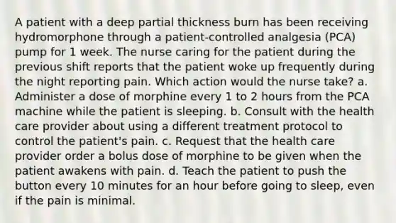 A patient with a deep partial thickness burn has been receiving hydromorphone through a patient-controlled analgesia (PCA) pump for 1 week. The nurse caring for the patient during the previous shift reports that the patient woke up frequently during the night reporting pain. Which action would the nurse take? a. Administer a dose of morphine every 1 to 2 hours from the PCA machine while the patient is sleeping. b. Consult with the health care provider about using a different treatment protocol to control the patient's pain. c. Request that the health care provider order a bolus dose of morphine to be given when the patient awakens with pain. d. Teach the patient to push the button every 10 minutes for an hour before going to sleep, even if the pain is minimal.