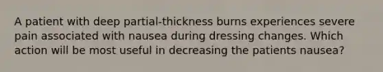 A patient with deep partial-thickness burns experiences severe pain associated with nausea during dressing changes. Which action will be most useful in decreasing the patients nausea?