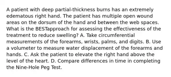 A patient with deep partial-thickness burns has an extremely edematous right hand. The patient has multiple open wound areas on the dorsum of the hand and between the web spaces. What is the BESTapproach for assessing the effectiveness of the treatment to reduce swelling? A. Take circumferential measurements of the forearms, wrists, palms, and digits. B. Use a volumeter to measure water displacement of the forearms and hands. C. Ask the patient to elevate the right hand above the level of the heart. D. Compare differences in time in completing the Nine-Hole Peg Test.