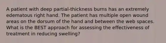 A patient with deep partial-thickness burns has an extremely edematous right hand. The patient has multiple open wound areas on the dorsum of the hand and between the web spaces. What is the BEST approach for assessing the effectiveness of treatment in reducing swelling?