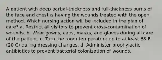 A patient with deep partial-thickness and full-thickness burns of the face and chest is having the wounds treated with the open method. Which nursing action will be included in the plan of care? a. Restrict all visitors to prevent cross-contamination of wounds. b. Wear gowns, caps, masks, and gloves during all care of the patient. c. Turn the room temperature up to at least 68 F (20 C) during dressing changes. d. Administer prophylactic antibiotics to prevent bacterial colonization of wounds.