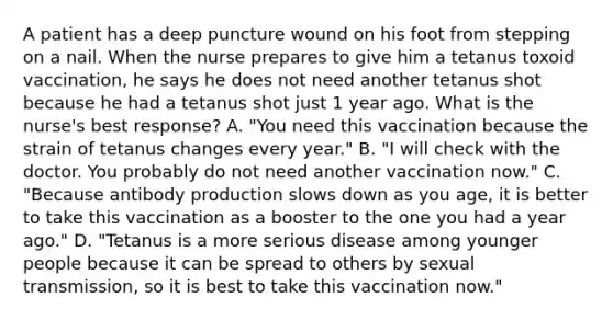 A patient has a deep puncture wound on his foot from stepping on a nail. When the nurse prepares to give him a tetanus toxoid vaccination, he says he does not need another tetanus shot because he had a tetanus shot just 1 year ago. What is the nurse's best response? A. "You need this vaccination because the strain of tetanus changes every year." B. "I will check with the doctor. You probably do not need another vaccination now." C. "Because antibody production slows down as you age, it is better to take this vaccination as a booster to the one you had a year ago." D. "Tetanus is a more serious disease among younger people because it can be spread to others by sexual transmission, so it is best to take this vaccination now."